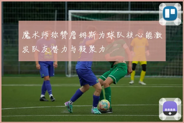 魔术师称赞詹姆斯为球队核心能激发队友潜力与凝聚力