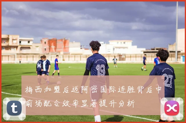 梅西加盟后迈阿密国际连胜背后中前场配合效率显著提升分析