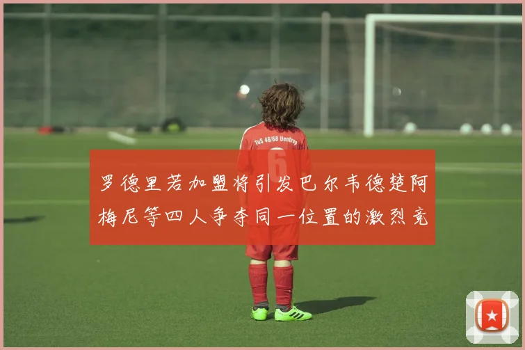 罗德里若加盟将引发巴尔韦德楚阿梅尼等四人争夺同一位置的激烈竞争