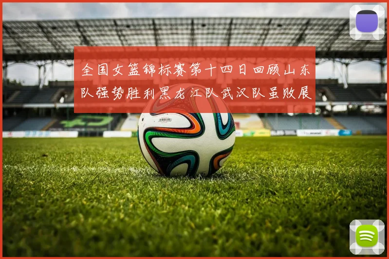 全国女篮锦标赛第十四日回顾山东队强势胜利黑龙江队武汉队虽败展现顽强精神