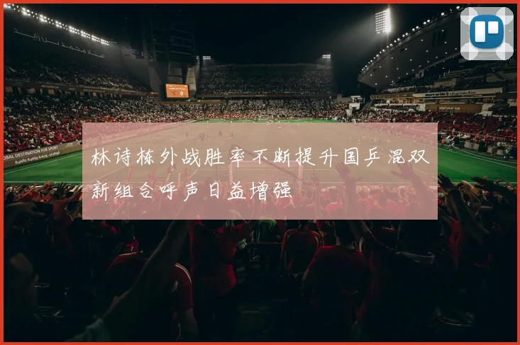 林诗栋外战胜率不断提升国乒混双新组合呼声日益增强