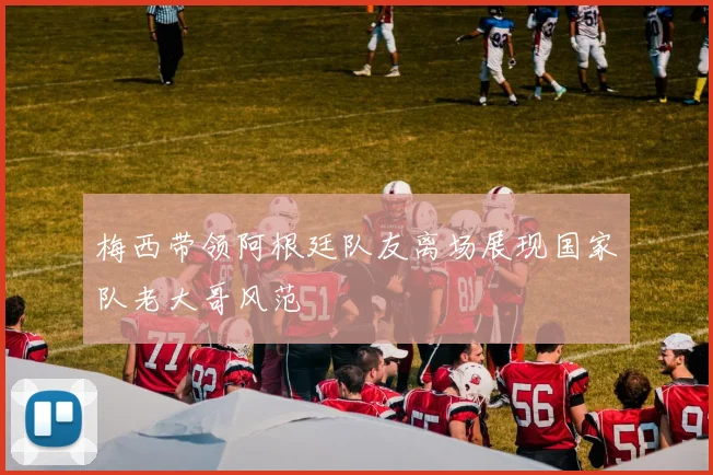 梅西带领阿根廷队友离场展现国家队老大哥风范